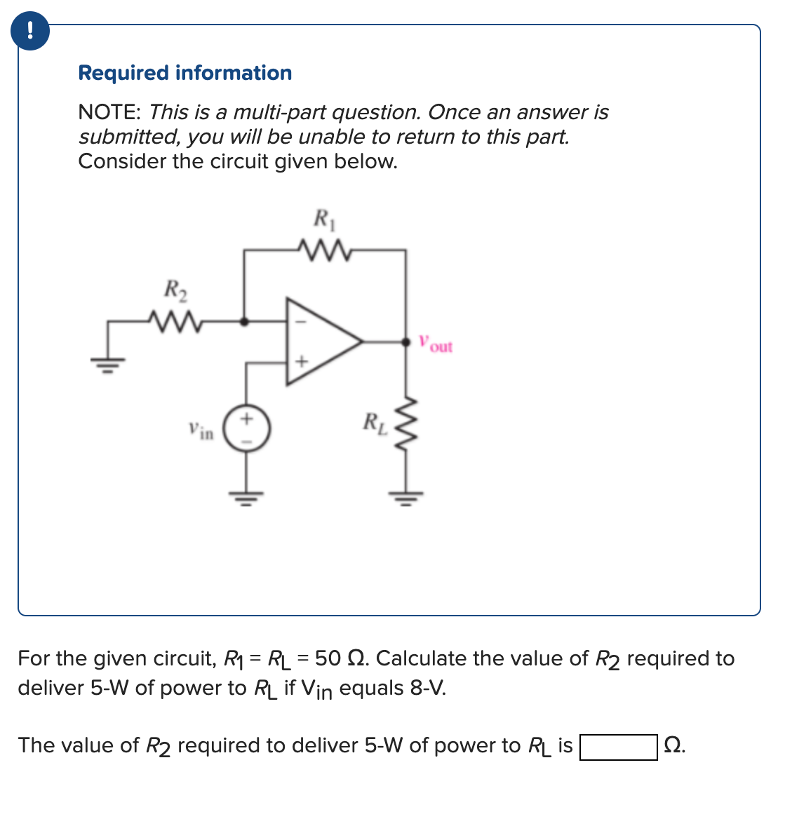 !
Required information
NOTE: This is a multi-part question. Once an answer is
submitted, you will be unable to return to this part.
Consider the circuit given below.
R₁
R₂
www
Vin
RL
Vout
For the given circuit, R₁ = RL = 50 2. Calculate the value of R2 required to
deliver 5-W of power to RL if Vin equals 8-V.
The value of R2 required to deliver 5-W of power to RL is
Ω.