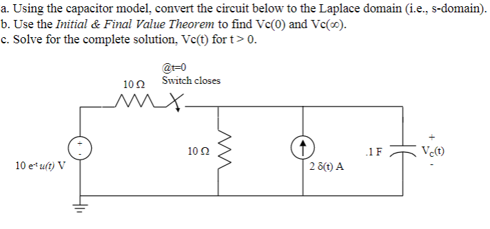 a. Using the capacitor model, convert the circuit below to the Laplace domain (i.e., s-domain).
b. Use the Initial & Final Value Theorem to find Vc(0) and Vc(∞).
c. Solve for the complete solution, Vc(t) for t> 0.
10 e¹u(t) V
@t-0
Switch closes
1002
mx.
10 Q2
2 8(t) A
1 F
Vc(t)