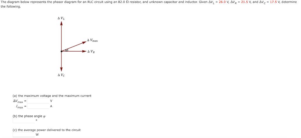 The diagram below represents the phasor diagram for an RLC circuit using an 82.0 2 resistor, and unknown capacitor and inductor. Given AV₁ = 26.0 V, AVR = 21.5 V, and AVC= 17.5 V, determine
the following.
AVL
AVC
A Vmax
(c) the average power delivered to the circuit
W
AVR
(a) the maximum voltage and the maximum current
V
AVmax=
Imax=
A
(b) the phase angle