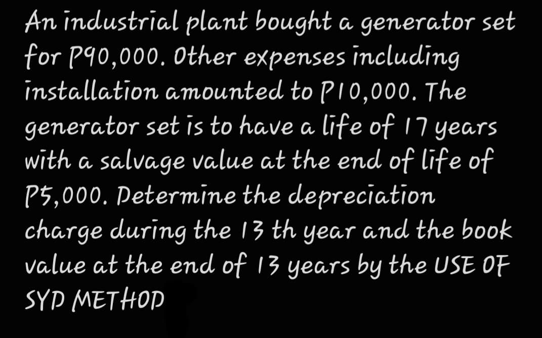 An industrial plant bought a generator set
for P90,000. Other expenses including
installation amounted to PI0,000. The
generator set is to have a life of 17 years
with a salvage value at the end of life of
P5,000. Petermine the depreciation
charge during the 13 th year and the book
value at the end of 13 years by the USE OF
SYD METHOP
