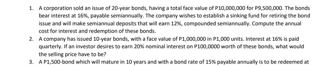 A corporation sold an issue of 20-year bonds, having a total face value of P10,000,000 for P9,500,000. The bonds
bear interest at 16%, payable semiannually. The company wishes to establish a sinking fund for retiring the bond
1.
issue and will make semiannual deposits that will earn 12%, compounded semiannually. Compute the annual
cost for interest and redemption of these bonds.
2. A company has issued 10-year bonds, with a face value of P1,000,000 in P1,000 units. Interest at 16% is paid
quarterly. If an investor desires to earn 20% nominal interest on P100,0000 worth of these bonds, what would
the selling price have to be?
3. A P1,500-bond which will mature in 10 years and with a bond rate of 15% payable annually is to be redeemed at
