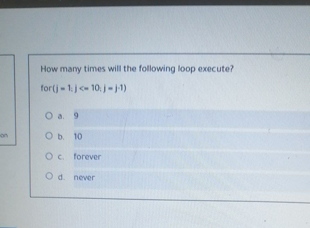 How many times will the following loop execute?
for(j 1:j <- 10: j-j1)
O a. 9
on
O b. 10
O c. forever
d.
never
