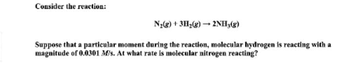 Consider the reaction:
Nz3) + 3H,(g) 2NH;(g)
Suppose that a particular moment during the reaction, molecular hydrogen is reacting with a
magnitude of 0.0301 M/s. At what rate is molecular nitrogen reacting?
