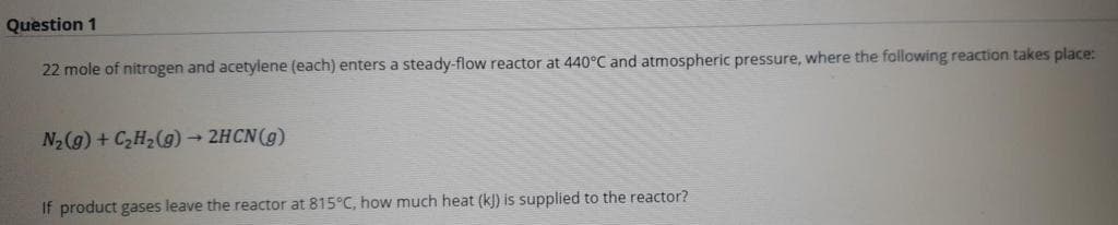 Question 1
22 mole of nitrogen and acetylene (each) enters a steady-flow reactor at 440°C and atmospheric pressure, where the following reaction takes place:
N2(g) + C,H2(g) 2HCN(g)
If product gases leave the reactor at 815°C, how much heat (k]) is supplied to the reactor?
