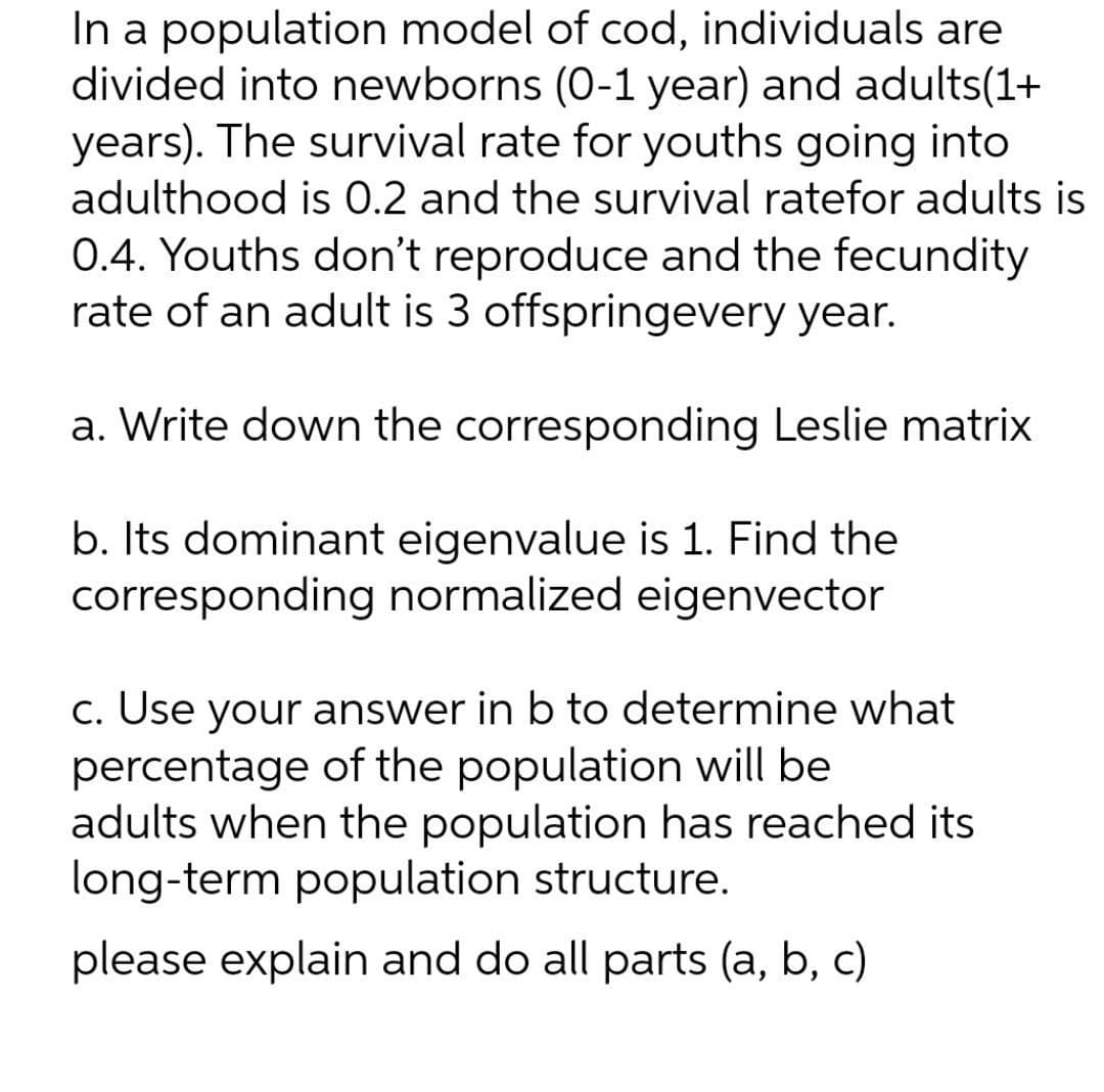 In a population model of cod, individuals are
divided into newborns (0-1 year) and adults(1+
years). The survival rate for youths going into
adulthood is 0.2 and the survival ratefor adults is
0.4. Youths don't reproduce and the fecundity
rate of an adult is 3 offspringevery year.
a. Write down the corresponding Leslie matrix
b. Its dominant eigenvalue is 1. Find the
corresponding normalized eigenvector
c. Use your answer in b to determine what
percentage of the population will be
adults when the population has reached its
long-term population structure.
please explain and do all parts (a, b, c)
