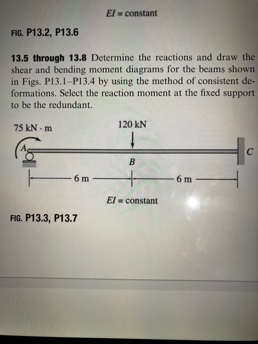 El = constant
%3D
FIG. P13.2, P13.6
13.5 through 13.8 Determine the reactions and draw the
shear and bending moment diagrams for the beams shown
in Figs. P13.1-P13.4 by using the method of consistent de-
formations. Select the reaction moment at the fixed support
to be the redundant.
75 kN m
120 kN
6 m
6 m
El = constant
FIG. P13.3, P13.7
