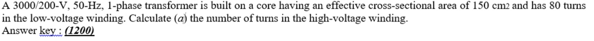 A 3000/200-V, 50-Hz, 1-phase transformer is built on a core having an effective cross-sectional area of 150 cm2 and has 80 turns
in the low-voltage winding. Calculate (a) the number of turns in the high-voltage winding.
Answer key: (1200)