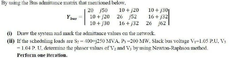 By using the Bus admittance matrix that mentioned below,
20 j50
Ybus
10+ j20
10+ j20 26 j52
10+ j30
16+j32
10+ j30
16+j32
26
j62
(i) Draw the system and mark the admittance values on the network.
(ii) If the scheduling loads are S2 = 400+j250 MVA. P3 -200 MW. Slack bus voltage V₁-1.05 P.U, V3
= 1.04 P. U. determine the phasor values of V2 and V3 by using Newton-Raphson method.
Perform one iteration.