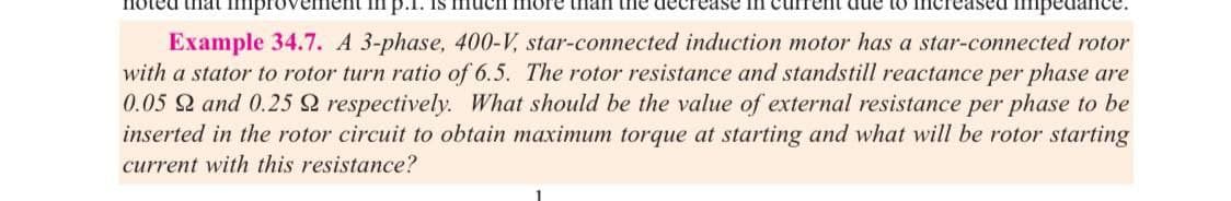 that impro
p.1. Is
more than the dec ease in current due to iner
Example 34.7. A 3-phase, 400-V, star-connected induction motor has a star-connected rotor
with a stator to rotor turn ratio of 6.5. The rotor resistance and standstill reactance per phase are
0.05 and 0.25 Q respectively. What should be the value of external resistance per phase to be
inserted in the rotor circuit to obtain maximum torque at starting and what will be rotor starting
current with this resistance?