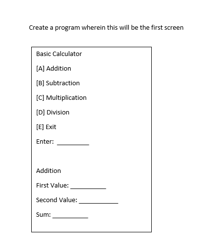 Create a program wherein this will be the first screen
Basic Calculator
[A] Addition
[B] Subtraction
[C] Multiplication
[D] Division
[E] Exit
Enter:
Addition
First Value:
Second Value:
Sum:
