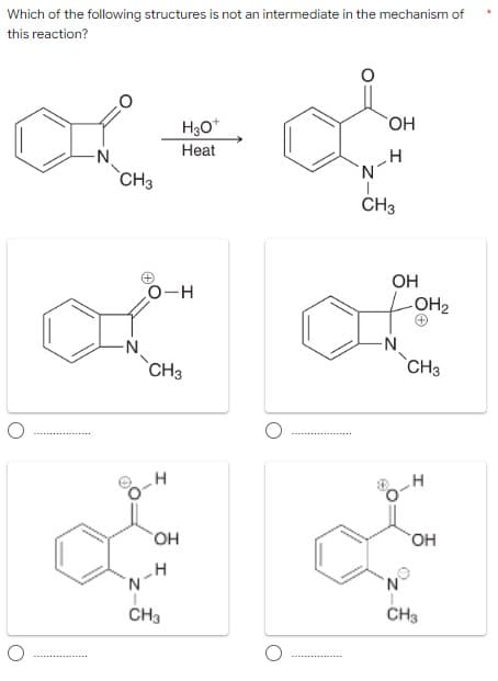 Which of the following structures is not an intermediate in the mechanism of
this reaction?
HO.
H30*
Heat
-N
`CH3
CH3
OH
O-H
LOH2
`CH3
`CH3
но,
но,
CH3
CH3
