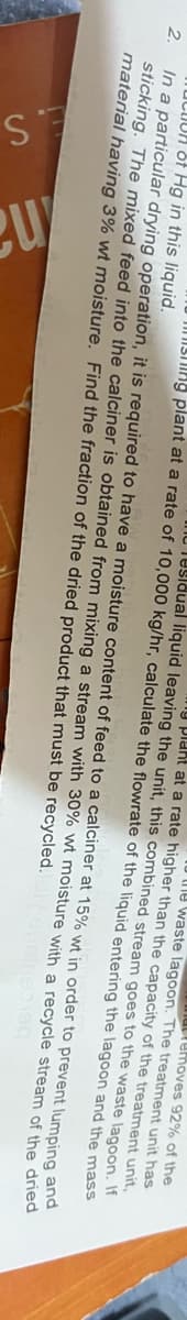 .S
stream goes to the
plant at a rate higher than the capacity of the treatment
waste lagoon. The treatment unit has
emoves 92% of the
unit,
entering
the lagoon
UCUR of Hg in this liquid.
2.
to
In a particular drying operation, it is required to have a moisture content of feed to a calciner at 15% wt in order
sticking. The mixed feed into the calciner is obtained from mixing a stream with 30% wt moisture with a recycle
material having 3% wt moisture. Find the fraction of the dried product that must be recycled.
eu
ng plant at a rate of 10,000 kg/hr, calculate the flowrate of the liquid
Tidual liquid leaving the unit, this combined
waste
lagoon. If
and the mass
prevent
lumping and
stream of the dried
