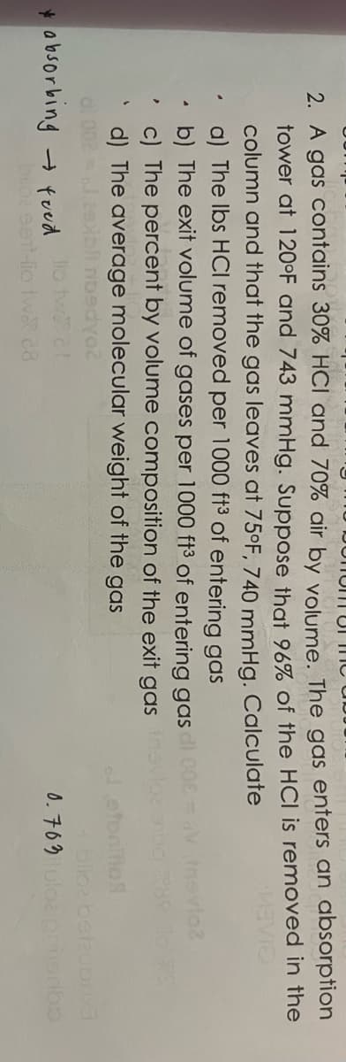 2. A gas contains 30% HCI and 70% air by volume. The gas enters an absorption
tower at 120°F and 743 mmHg. Suppose that 96% of the HCI is removed in the
column and that the gas leaves at 75°F, 740 mmHg. Calculate
a) The lbs HCl removed per 1000 ft³ of entering gas
MEVIO
b) The exit volume of gases per 1000 ft3 of entering gas
c) The percent by volume composition of the exit gas
d) The average molecular weight of the gas
yoz
lo two cl
ent-lio twa 28
A
absorbing → food
V novio?
avloz onug 289 To S
Jetonition
beizubriya
0.763 uloz prioribs
