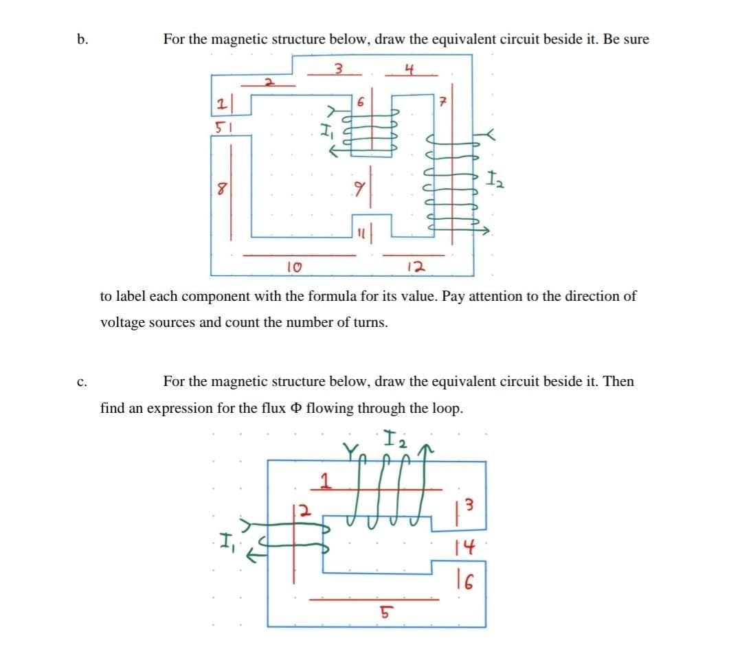 b.
For the magnetic structure below, draw the equivalent circuit beside it. Be sure
3
4
6
51
10
12
to label each component with the formula for its value. Pay attention to the direction of
voltage sources and count the number of turns.
For the magnetic structure below, draw the equivalent circuit beside it. Then
c.
find an expression for the flux O flowing through the loop.
3.
I,
14
16
