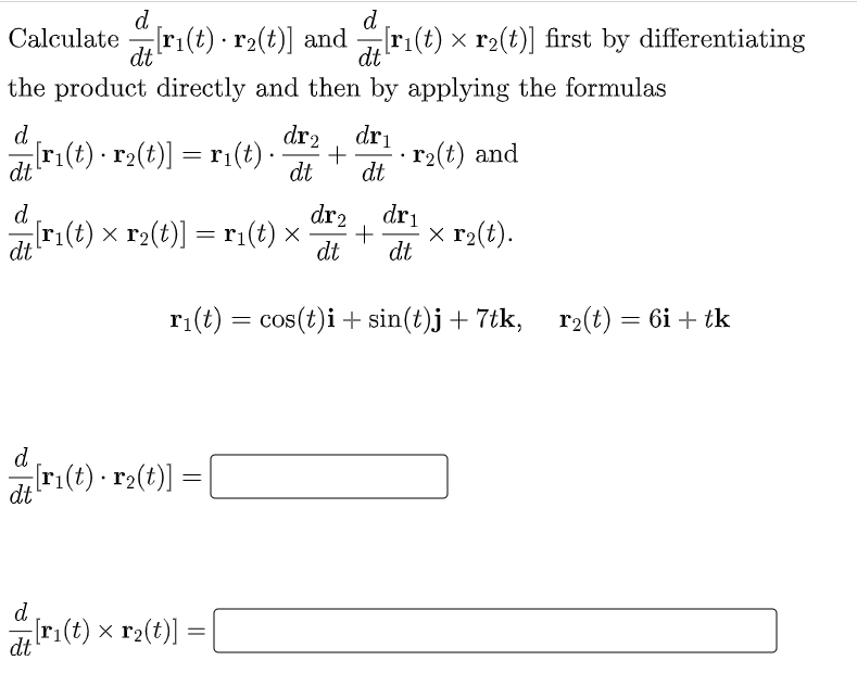 d
d
Calculate ri(t) · r2(t)] and
[r1(t) × r2(t)] first by differentiating
dt
dt
the product directly and then by applying the formulas
d
dr
dr2
r(t) · r2(t)] = r1(t) ·.
r2(t) and
dt
dt
dt
d
dr2
dri
ri(t) x r2(t)] = r:(t) ×
x r2(t).
dt
dt
dt
ri(t) = cos(t)i + sin(t)j+ 7tk, r2(t) = 6i + tk
d
dri(t) - r2(t)]
d
r:(t) x r2(t)]
dt
