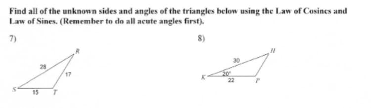 Find all of the unknown sides and angles of the triangles below using the Law of Cosines and
Law of Sines. (Remember to do all acute angles first).
7)
8)
30
22
15
