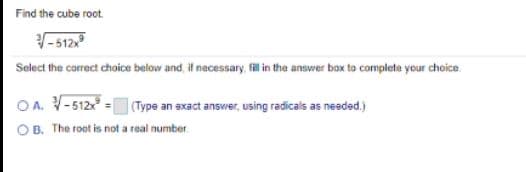 Find the cube root.
- 512
Select the correct choice below and, if necessary, fil in the answer box to complete your choice
OA. V-512 = (Type an exact answer, using radicals as needed.)
OB. The root is not a real number.
