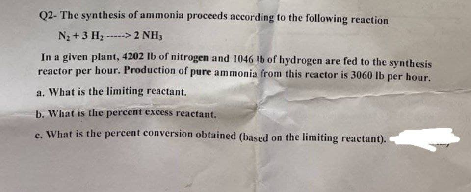 Q2- The synthesis of ammonia proceeds according to the following reaction
N₂ + 3 H₂ -----> 2 NH3
In a given plant, 4202 lb of nitrogen and 1046 lb of hydrogen are fed to the synthesis
reactor per hour. Production of pure ammonia from this reactor is 3060 lb per hour.
a. What is the limiting reactant.
b. What is the percent excess reactant.
c. What is the percent conversion obtained (based on the limiting reactant).