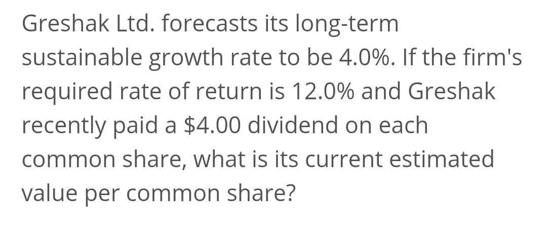 Greshak Ltd. forecasts its long-term
sustainable growth rate to be 4.0%. If the firm's
required rate of return is 12.0% and Greshak
recently paid a $4.00 dividend on each
common share, what is its current estimated
value per common share?
