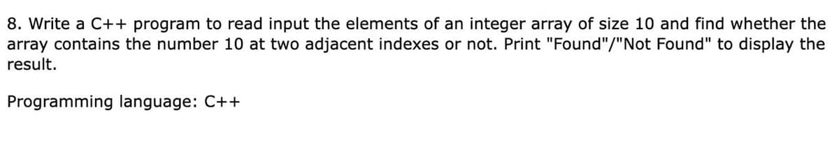 8. Write a C++ program to read input the elements of an integer array of size 10 and find whether the
array contains the number 10 at two adjacent indexes or not. Print "Found"/"Not Found" to display the
result.
Programming language: C++
