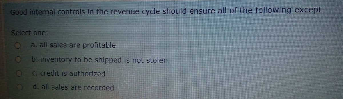 Good internal controls in the revenue cycle should ensure all of the following except
Select one:
O%
a. all sales are profitable
b.inventory to be shipped is not stolen
OC. credit is authorized
d. all sales are recorded
