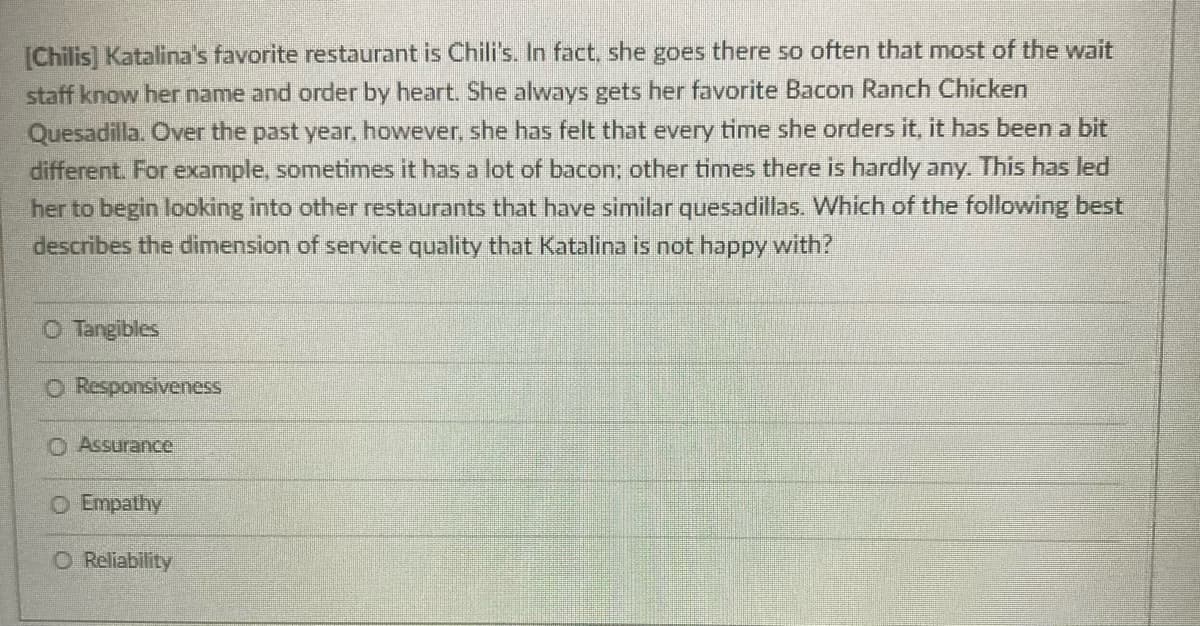 [Chilis] Katalina's favorite restaurant is Chili's. In fact, she goes there so often that most of the wait
staff know her name and order by heart. She always gets her favorite Bacon Ranch Chicken
Quesadilla. Over the past year, however, she has felt that every time she orders it, it has been a bit
different. For example, sometimes it has a lot of bacon; other times there is hardly any. This has led
her to begin looking into other restaurants that have similar quesadillas. Which of the following best
describes the dimension of service quality that Katalina is not happy with?
O Tangibles
O Responsiveness
O Assurance
O Empathy
O Reliability
