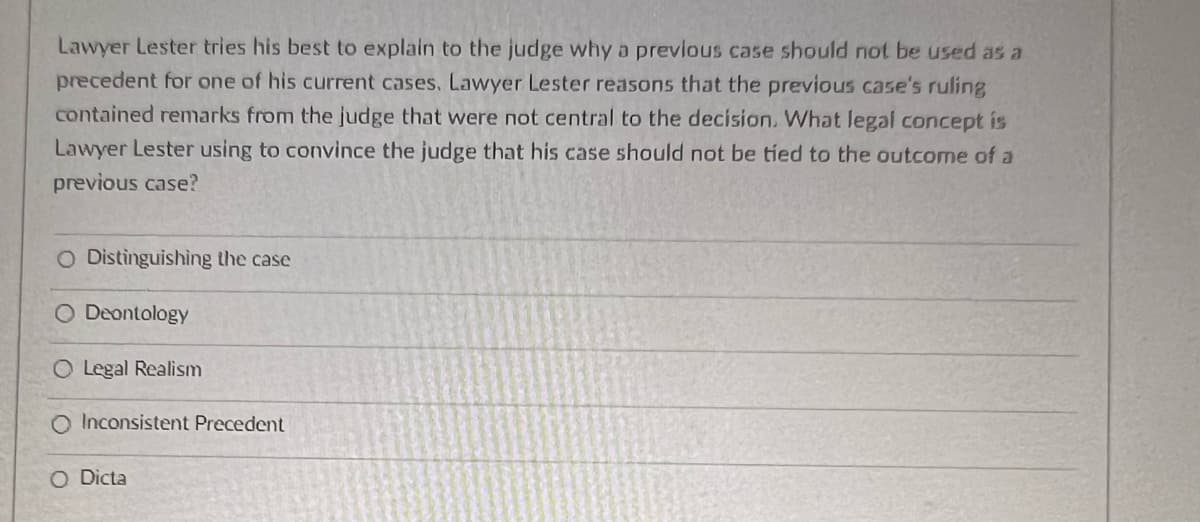 Lawyer Lester tries his best to explain to the judge why a previous case should not be used as a
precedent for one of his current cases, Lawyer Lester reasons that the previous case's ruling
contained remarks from the judge that were not central to the decision. What legal concept is
Lawyer Lester using to convince the judge that his case should not be tied to the outcome of a
previous case?
O Distinguishing the case
O Deontology
Legal Realism
Inconsistent Precedent
O Dicta