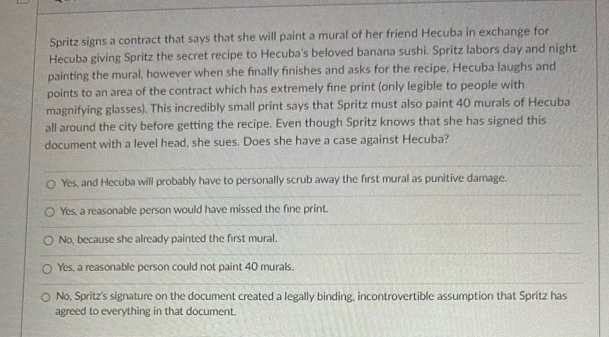 Spritz signs a contract that says that she will paint a mural of her friend Hecuba in exchange for
Hecuba giving Spritz the secret recipe to Hecuba's beloved banana sushi. Spritz labors day and night
painting the mural, however when she finally finishes and asks for the recipe, Hecuba laughs and
points to an area of the contract which has extremely fine print (only legible to people with
magnifying glasses). This incredibly small print says that Spritz must also paint 40 murals of Hecuba
all around the city before getting the recipe. Even though Spritz knows that she has signed this
document with a level head, she sues. Does she have a case against Hecuba?
Yes, and Hecuba will probably have to personally scrub away the first mural as punitive damage.
Yes, a reasonable person would have missed the fine print.
No, because she already painted the first mural.
Yes, a reasonable person could not paint 40 murals.
O No, Spritz's signature on the document created a legally binding, incontrovertible assumption that Spritz has
agreed to everything in that document.