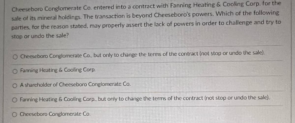 Cheeseboro Conglomerate Co. entered into a contract with Fanning Heating & Cooling Corp. for the
sale of its mineral holdings. The transaction is beyond Cheeseboro's powers. Which of the following
parties, for the reason stated, may properly assert the lack of powers in order to challenge and try to
stop or undo the sale?
O Cheeseboro Conglomerate Co., but only to change the terms of the contract (not stop or undo the sale).
O Fanning Heating & Cooling Corp.
O A shareholder of Cheeseboro Conglomerate Co.
O Fanning Heating & Cooling Corp., but only to change the terms of the contract (not stop or undo the sale).
O Cheeseboro Conglomerate Co.