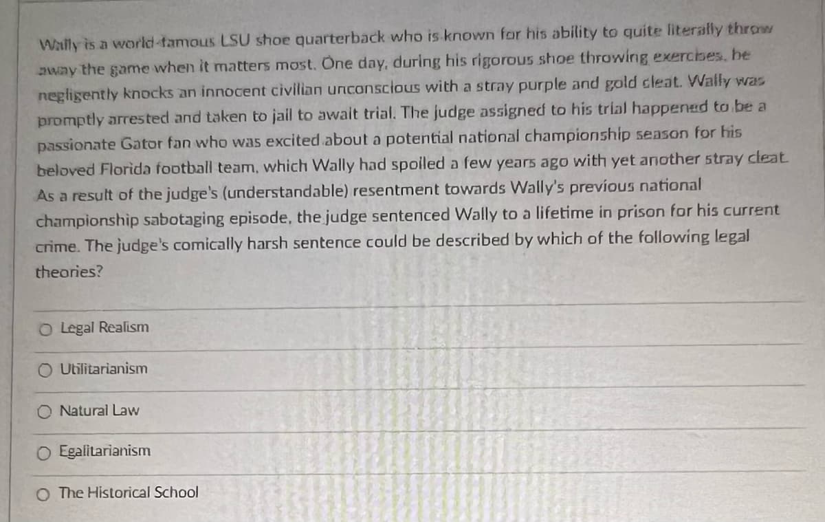 Wally is a world-famous LSU shoe quarterback who is known for his ability to quite literally throw
away the game when it matters most. One day, during his rigorous shoe throwing exercbes, be
negligently knocks an innocent civilian unconscious with a stray purple and gold cleat. Wally was
promptly arrested and taken to jail to await trial. The judge assigned to his trial happened to be a
passionate Gator fan who was excited about a potential national championship season for his
beloved Florida football team, which Wally had spoiled a few years ago with yet another stray cleat.
As a result of the judge's (understandable) resentment towards Wally's previous national
championship sabotaging episode, the judge sentenced Wally to a lifetime in prison for his current
crime. The judge's comically harsh sentence could be described by which of the following legal
theories?
O Legal Realism
Utilitarianism
Natural Law
Egalitarianism
O The Historical School