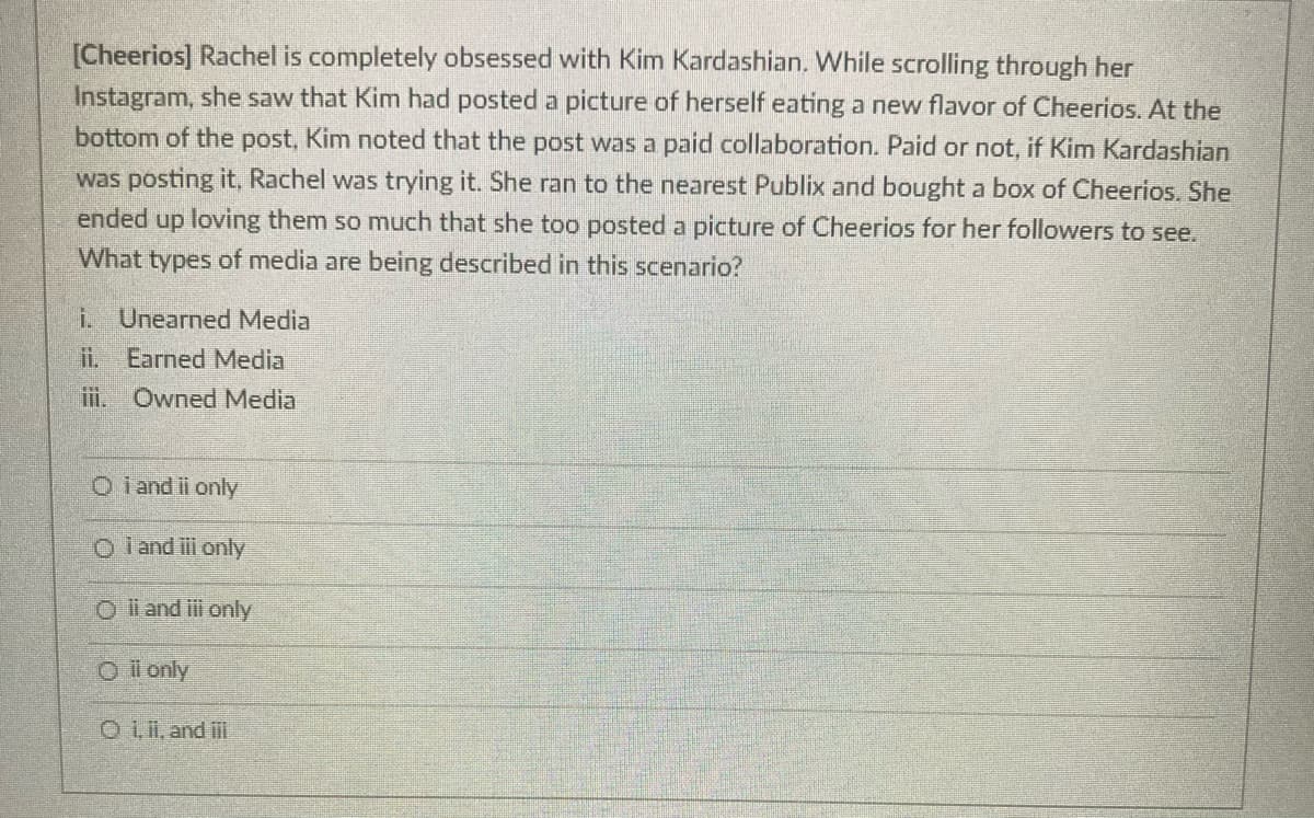 [Cheerios] Rachel is completely obsessed with Kim Kardashian. While scrolling through her
Instagram, she saw that Kim had posted a picture of herself eating a new flavor of Cheerios. At the
bottom of the post, Kim noted that the post was a paid collaboration. Paid or not, if Kim Kardashian
was posting it, Rachel was trying it. She ran to the nearest Publix and bought a box of Cheerios. She
ended up loving them so much that she too posted a picture of Cheerios for her followers to see.
What types of media are being described in this scenario?
i. Unearned Media
i. Earned Media
i. Owned Media
O i and ii only
O i and ii only
O i and iii only
Oi only
O Lii, and i
