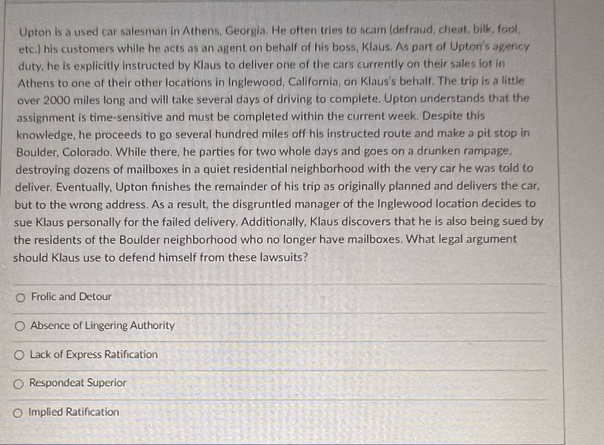Upton is a used car salesman in Athens, Georgia. He often tries to scam (defraud, cheat, bilk, fool,
etc.) his customers while he acts as an agent on behalf of his boss, Klaus. As part of Upton's agency
duty, he is explicitly instructed by Klaus to deliver one of the cars currently on their sales lot in
Athens to one of their other locations in Inglewood, California, on Klaus's behalf. The trip is a little
over 2000 miles long and will take several days of driving to complete. Upton understands that the
assignment is time-sensitive and must be completed within the current week. Despite this
knowledge, he proceeds to go several hundred miles off his instructed route and make a pit stop in
Boulder, Colorado. While there, he parties for two whole days and goes on a drunken rampage,
destroying dozens of mailboxes in a quiet residential neighborhood with the very car he was told to
deliver. Eventually, Upton finishes the remainder of his trip as originally planned and delivers the car,
but to the wrong address. As a result, the disgruntled manager of the Inglewood location decides to
sue Klaus personally for the failed delivery. Additionally, Klaus discovers that he is also being sued by
the residents of the Boulder neighborhood who no longer have mailboxes. What legal argument
should Klaus use to defend himself from these lawsuits?
O Frolic and Detour
O Absence of Lingering Authority
O Lack of Express Ratification
O Respondeat Superior
O Implied Ratification