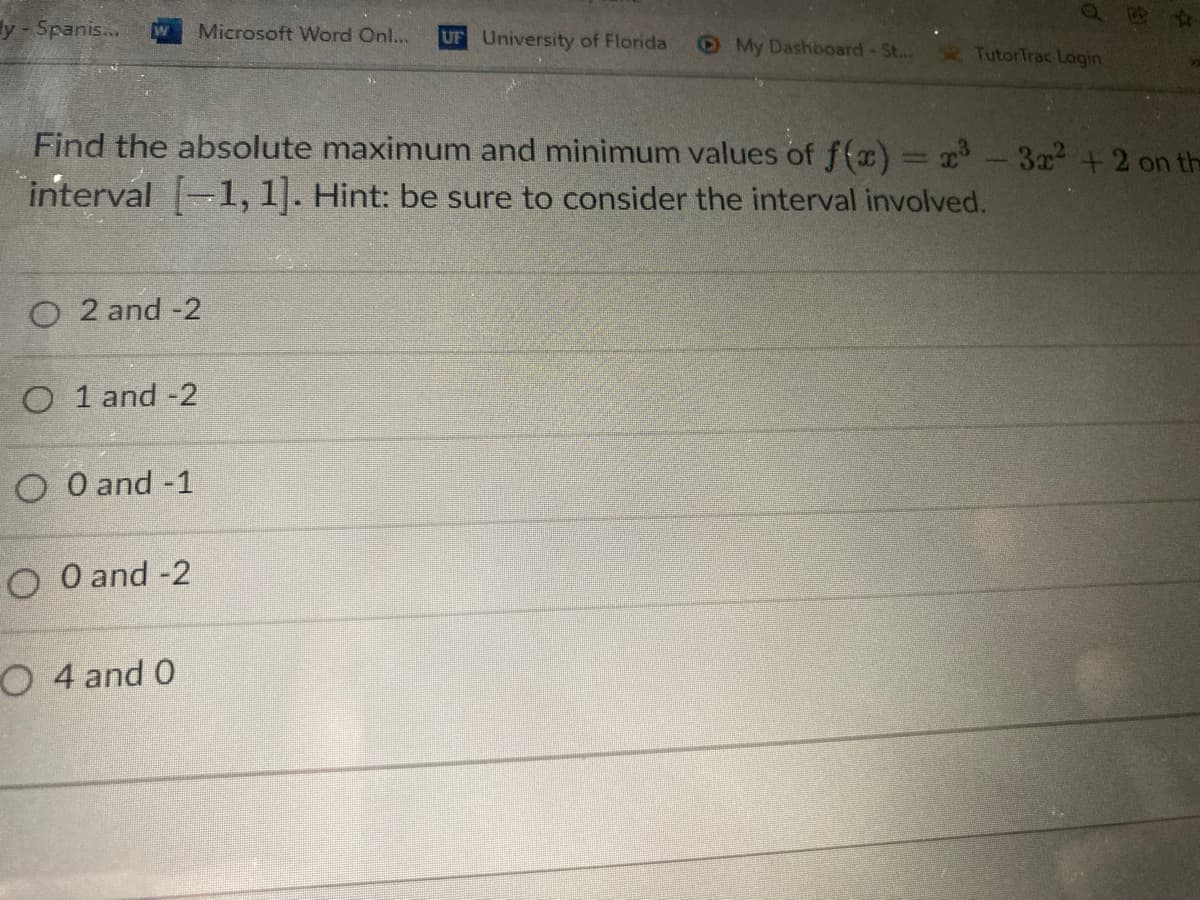 y-Spanis...
Microsoft Word Onl...
UF University of Florida
My Dashboard-St...
TutorTrac Lagin
Find the absolute maximum and minimum values of f(x) = x - 3x + 2 on the
interval 1, 1]. Hint: be sure to consider the interval involved.
O 2 and -2
O 1 and -2
O O and -1
O O and -2
O 4 and 0
