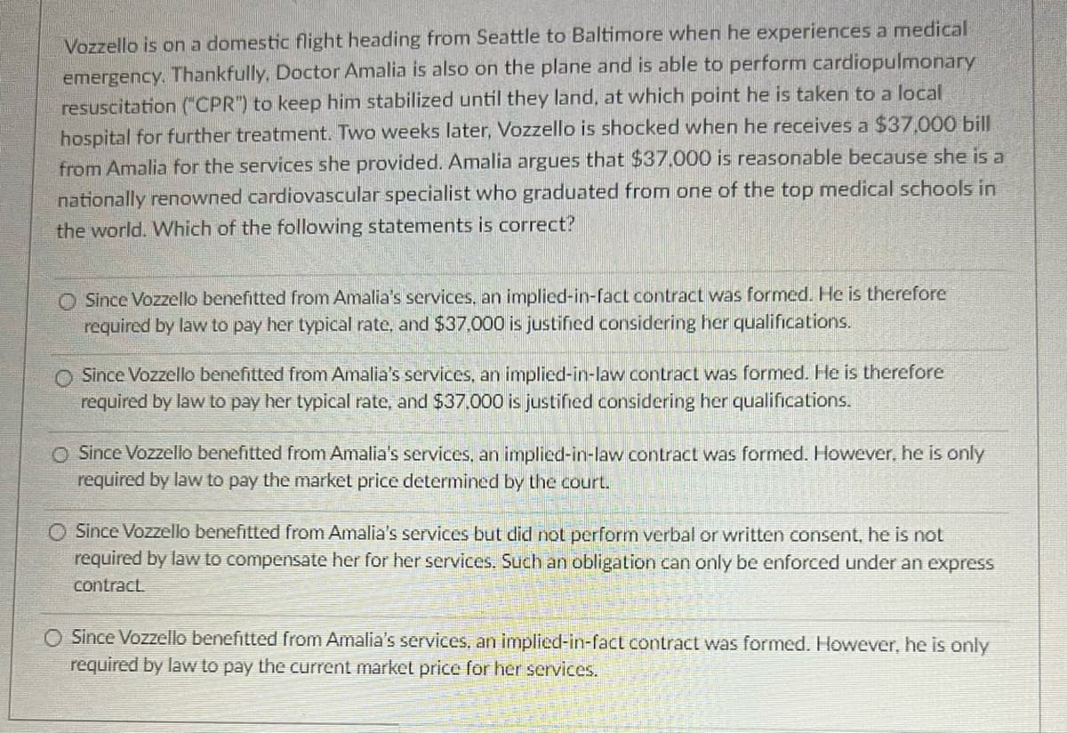 Vozzello is on a domestic flight heading from Seattle to Baltimore when he experiences a medical
emergency. Thankfully, Doctor Amalia is also on the plane and is able to perform cardiopulmonary
resuscitation ("CPR") to keep him stabilized until they land, at which point he is taken to a local
hospital for further treatment. Two weeks later, Vozzello is shocked when he receives a $37.000 bill
from Amalia for the services she provided. Amalia argues that $37,000 is reasonable because she is a
nationally renowned cardiovascular specialist who graduated from one of the top medical schools in
the world. Which of the following statements is correct?
Since Vozzello benefitted from Amalia's services, an implied-in-fact contract was formed. He is therefore
required by law to pay her typical rate, and $37.000 is justified considering her qualifications.
Since Vozzello benefitted from Amalia's services, an implied-in-law contract was formed. He is therefore
required by law to pay her typical rate, and $37.000 is justified considering her qualifications.
O Since Vozzello benefitted from Amalia's services, an implied-in-law contract was formed. However, he is only
required by law to pay the market price determined by the court.
O Since Vozzello benefitted from Amalia's services but did not perform verbal or written consent, he is not
required by law to compensate her for her services. Such an obligation can only be enforced under an express
contract.
O Since Vozzello benefitted from Amalia's services, an implied-in-fact contract was formed. However, he is only
required by law to pay the current market price for her services.