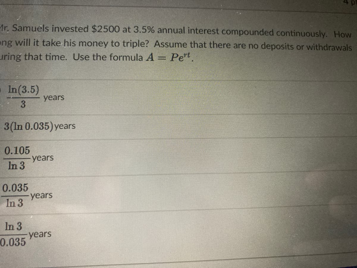 Ar. Samuels invested $2500 at 3.5% annual interest compounded continuously. How
eng will it take his money to triple? Assume that there are no deposits or withdrawals
uring that time. Use the formula A = Pet.
In(3.5)
years
3.
3(In 0.035) years
0.105
years
In 3
0.035
years
In 3
In 3
-years
0.035
