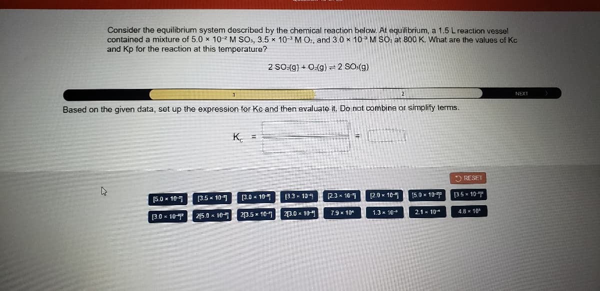 Consider the equilibrium system described by the chemical reaction below. At equilibrium, a 1.5 L reaction vessel
contained a mixture of 5.0 x 10-2 M SOs, 3.5 × 10-3 M O2, and 3.0 x 103 M SO: at 800 K. What are the values of Kc
and Kp for the reaction at this temperature?
2 SO:(g) + O:(g) = 2 SOs(g)
NEXT
Based on the given data, set up the expression for Kc and then evaluate it. Do not combine or simplify terms.
K. =
2 RESET
[3.5 x 10
[3.0 x 10
[3.3 x 109
[2.3 x 10
[2.0 x 10-1
[5.0 x 10-
[3.5 x 10-7
[5.0 x 10-7
25.0 x 107
23.0 x 10
7.9 x 104
1.3 x 10-
2.1 x 10
4.8 x 10"
[3.0 x 10
2[3.5 x 10-7
