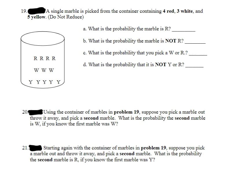 19.
A single marble is picked from the container containing 4 red, 3 white, and
5 yellow. (Do Not Reduce)
a. What is the probability the marble is R?
b. What is the probability the marble is NOT R?
c. What is the probability that you pick a W or R.?
R R RR
d. What is the probability that it is NOT Y or R?
w w W
Y Y Y Y Y
209
Using the container of marbles in problem 19, suppose you pick a marble out
throw it away, and pick a second marble. What is the probability the second marble
is W, if you know the first marble was W?
21.
Starting again with the container of marbles in problem 19, suppose you pick
a marble out and throw it away, and pick a second marble. What is the probability
the second marble is R, if you know the first marble was Y?
