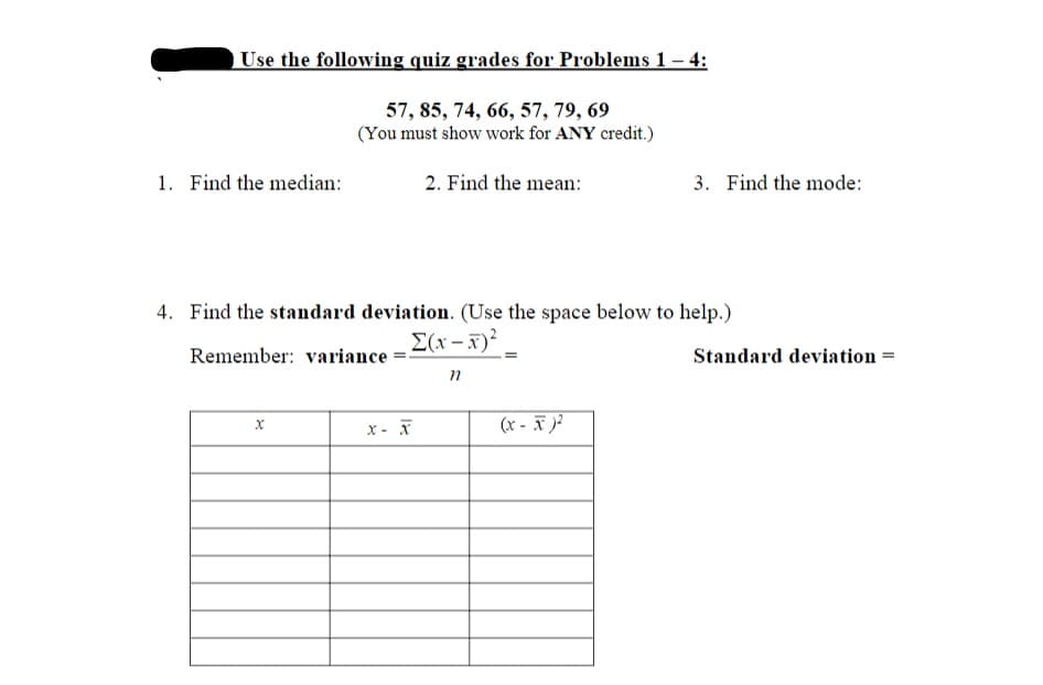 Use the following quiz grades for Problems 1– 4:
57, 85, 74, 66, 57, 79, 69
(You must show work for ANY credit.)
1. Find the median:
2. Find the mean:
3. Find the mode:
4. Find the standard deviation. (Use the space below to help.)
E(x - F)²
Remember: variance
Standard deviation =
(x - F )?
