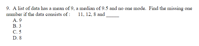 9. A list of data has a mean of 9, a median of 9.5 and no one mode. Find the missing one
number if the data consists of :
11, 12, 8 and
A. 9
В. 3
C. 5
D. 8
