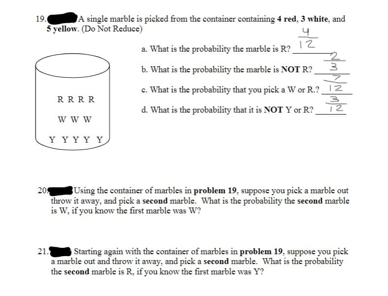 19.
A single marble is picked from the container containing 4 red, 3 white, and
5 yellow. (Do Not Reduce)
a. What is the probability the marble is R?
12
b. What is the probability the marble is NOT R?
c. What is the probability that you pick a W or R.?2
R RR R
d. What is the probability that it is NOT Y or R?
12
w w W
Y Y Y Y Y
209
Using the container of marbles in problem 19, suppose you pick a marble out
throw it away, and pick a second marble. What is the probability the second marble
is W, if you know the first marble was W?
21.
Starting again with the container of marbles in problem 19, suppose you pick
a marble out and throw it away, and pick a second marble. What is the probability
the second marble is R, if you know the first marble was Y?
