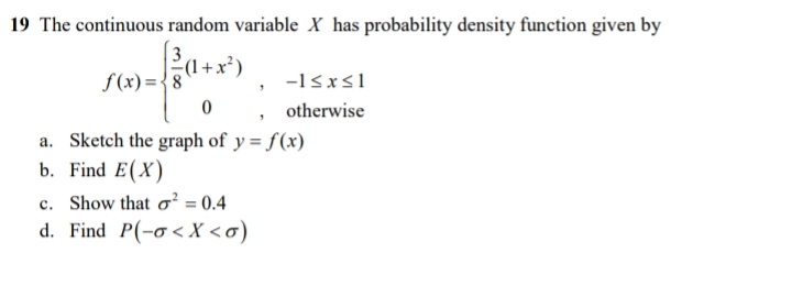 19 The continuous random variable X has probability density function given by
(1+x
f(x)={8
-1sxs1
, otherwise
a. Sketch the graph of y = f(x)
b. Find E(X)
c. Show that o² = 0.4
d. Find P(-o<X<o)
