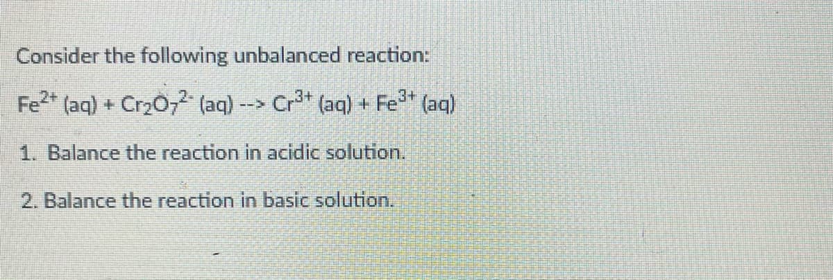 Consider the following unbalanced reaction:
Fe2*
(aq) + Cr207 (aq) --> Cr (aq) + Fe* (aq)
1. Balance the reaction in acidic solution.
2. Balance the reaction in basic solution.
