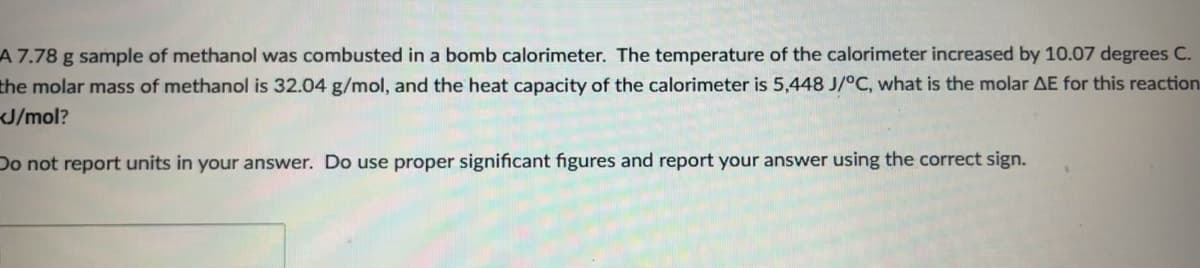 A 7.78 g sample of methanol was combusted in a bomb calorimeter. The temperature of the calorimeter increased by 10.07 degrees C.
the molar mass of methanol is 32.04 g/mol, and the heat capacity of the calorimeter is 5,448 J/°C, what is the molar AE for this reaction
J/mol?
Do not report units in your answer. Do use proper significant figures and report your answer using the correct sign.
