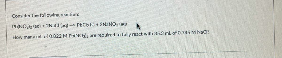 Consider the following reaction:
Pb(NO3)2 (aq) + 2NACI (aq) --> PBCI2 (s) + 2NaNO3 (aq)
How many mL of 0.822 M Pb(NO3)2 are required to fully react with 35.3 ml of 0.745 M NaCI?
