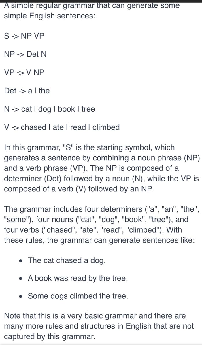 A simple regular grammar that can generate some
simple English sentences:
S -> NP VP
NP -> Det N
VP -> V NP
Det -> a I the
N -> cat I dog I book I tree
V -> chased I ate I read I climbed
In this grammar, "S" is the starting symbol, which
generates a sentence by combining a noun phrase (NP)
and a verb phrase (VP). The NP is composed of a
determiner (Det) followed by a noun (N), while the VP is
composed of a verb (V) followed by an NP.
The grammar includes four determiners ("a", "an", "the",
"some"), four nouns ("cat", "dog", "book", "tree"), and
four verbs ("chased", "ate", "read", "climbed"). With
these rules, the grammar can generate sentences like:
• The cat chased a dog.
• A book was read by the tree.
• Some dogs climbed the tree.
Note that this is a very basic grammar and there are
many more rules and structures in English that are not
captured by this grammar.