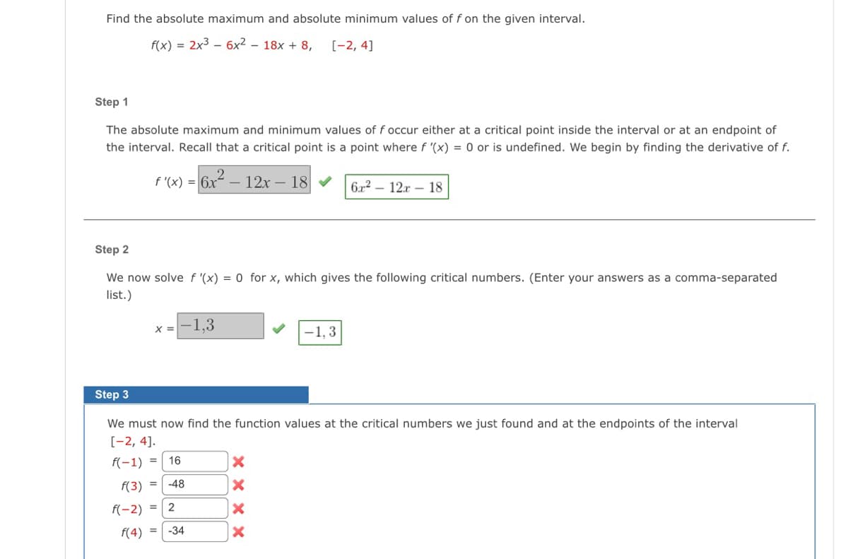 Find the absolute maximum and absolute minimum values of f on the given interval.
f(x) = 2x36x² - 18x + 8,
[-2, 4]
Step 1
The absolute maximum and minimum values of f occur either at a critical point inside the interval or at an endpoint of
the interval. Recall that a critical point is a point where f '(x) = 0 or is undefined. We begin by finding the derivative of f.
f'(x) = 6x²
6x²2²-12x-18 ✔ 6x² - 12x - 18
Step 2
We now solve f '(x) = 0 for x, which gives the following critical numbers. (Enter your answers as a comma-separated
list.)
x = -1,3
Step 3
We must now find the function values at the critical numbers we just found and at the endpoints of the interval
[-2, 4].
f(-1) =
16
f(3) -48
f(-2) = 2
f(4) =
-34
-1,3
XXXX