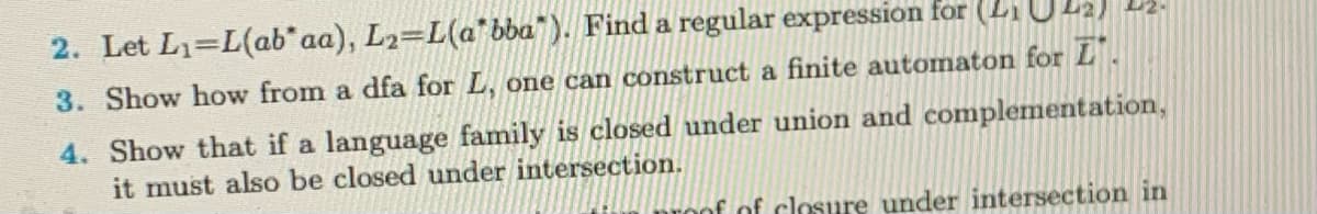 2. Let L₁=L(ab* aa), L₂=L(a*bba"). Find a regular expression for (₁
3. Show how from a dfa for L, one can construct a finite automaton for L.
4. Show that if a language family is closed under union and complementation,
it must also be closed under intersection.
roof of closure under intersection in