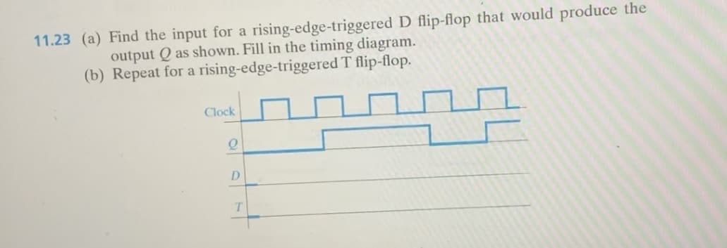 11.23 (a) Find the input for a rising-edge-triggered D flip-flop that would produce the
output Q as shown. Fill in the timing diagram.
rising-edge-triggered T flip-flop.
(b) Repeat for a
Clock
Q
D
T