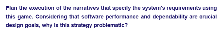 Plan the execution of the narratives that specify the system's requirements using
this game. Considering that software performance and dependability are crucial
design goals, why is this strategy problematic?