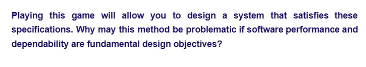 Playing this game will allow you to design a system that satisfies these
specifications. Why may this method be problematic if software performance and
dependability are fundamental design objectives?